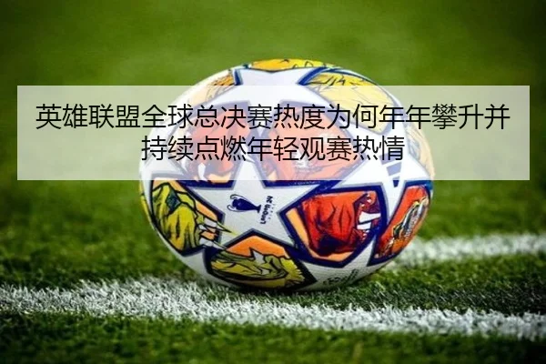 英雄联盟全球总决赛热度为何年年攀升并持续点燃年轻观赛热情 | MAIQIU