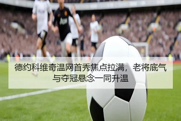 德约科维奇温网首秀焦点拉满，老将底气与夺冠悬念一同升温
