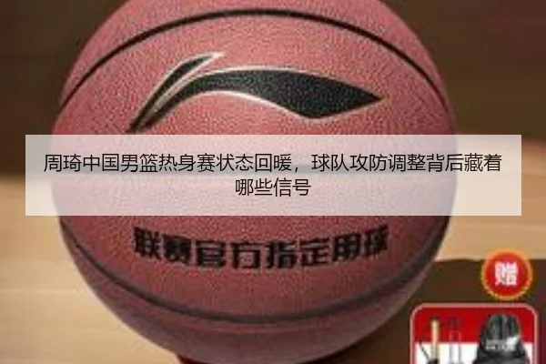 周琦中国男篮热身赛状态回暖，球队攻防调整背后藏着哪些信号